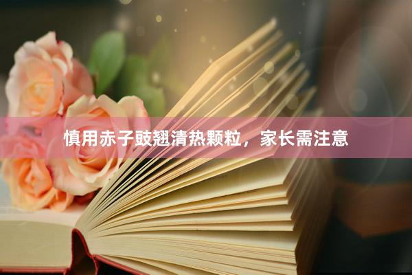 慎用赤子豉翘清热颗粒，家长需注意
